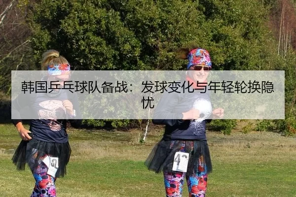 韩国乒乓球队备战：发球变化与年轻轮换隐忧